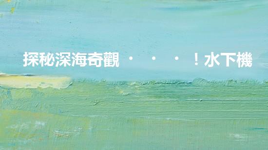 探秘深海奇觀！水下機(jī)器人揭開神秘海底的面紗，你想知道它們發(fā)現(xiàn)了什么？